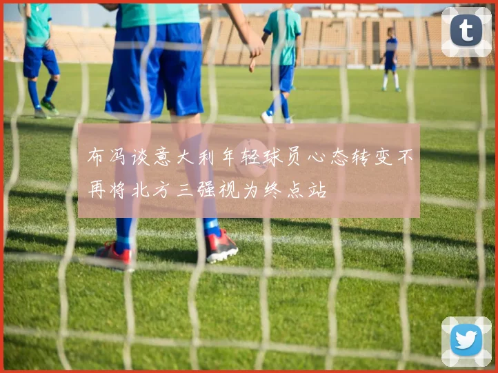布冯谈意大利年轻球员心态转变不再将北方三强视为终点站