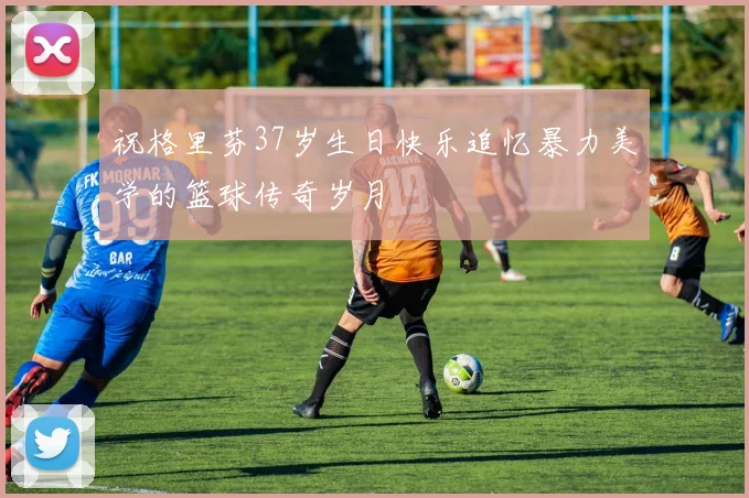 祝格里芬37岁生日快乐追忆暴力美学的篮球传奇岁月