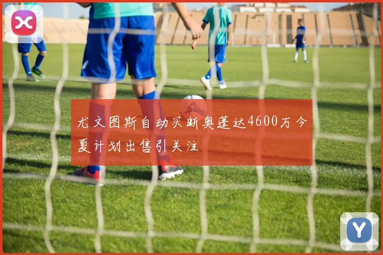 尤文图斯自动买断奥蓬达4600万今夏计划出售引关注