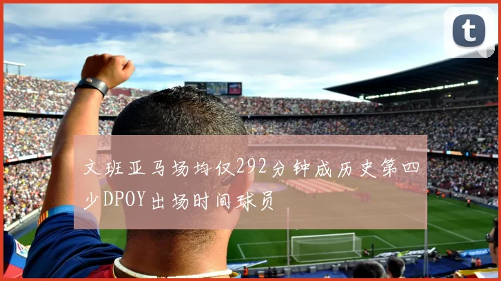 文班亚马场均仅292分钟成历史第四少DPOY出场时间球员