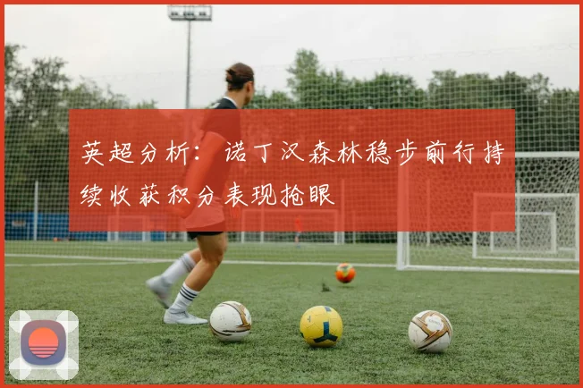 英超分析：诺丁汉森林稳步前行持续收获积分表现抢眼