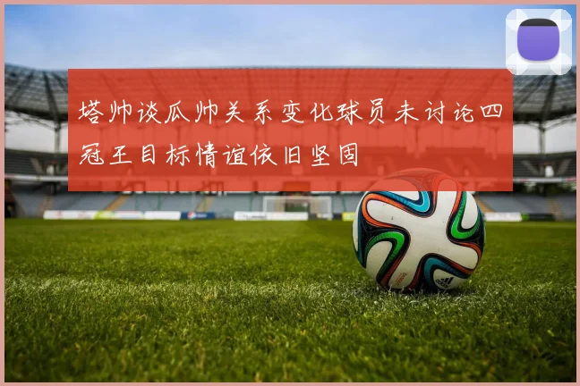 塔帅谈瓜帅关系变化球员未讨论四冠王目标情谊依旧坚固