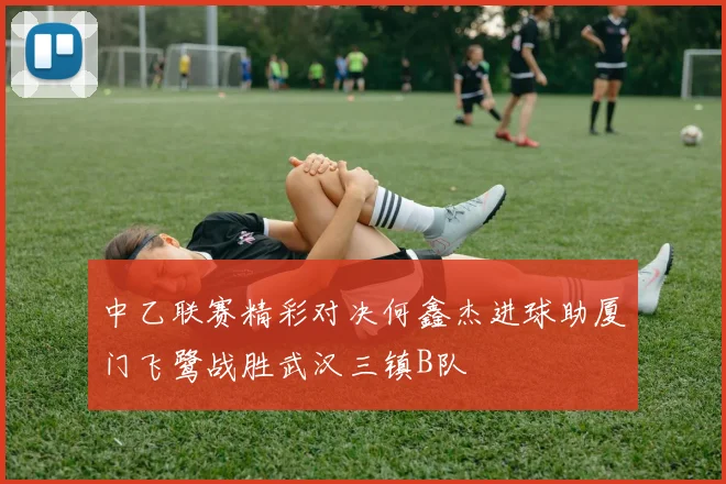 中乙联赛精彩对决何鑫杰进球助厦门飞鹭战胜武汉三镇B队