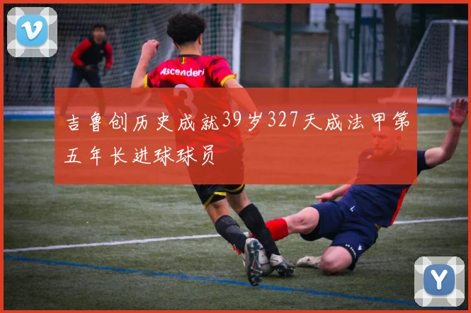 吉鲁创历史成就39岁327天成法甲第五年长进球球员