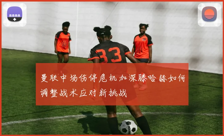 曼联中场伤停危机加深滕哈赫如何调整战术应对新挑战