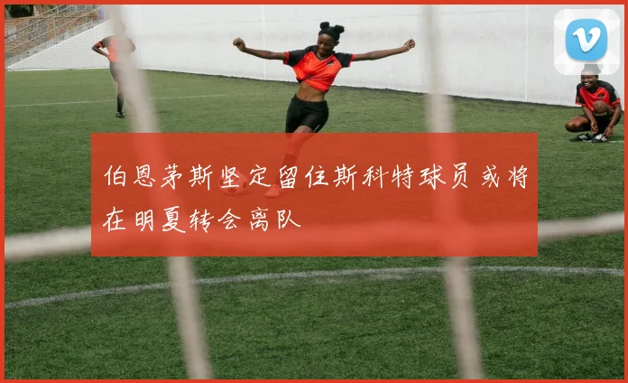 伯恩茅斯坚定留住斯科特球员或将在明夏转会离队
