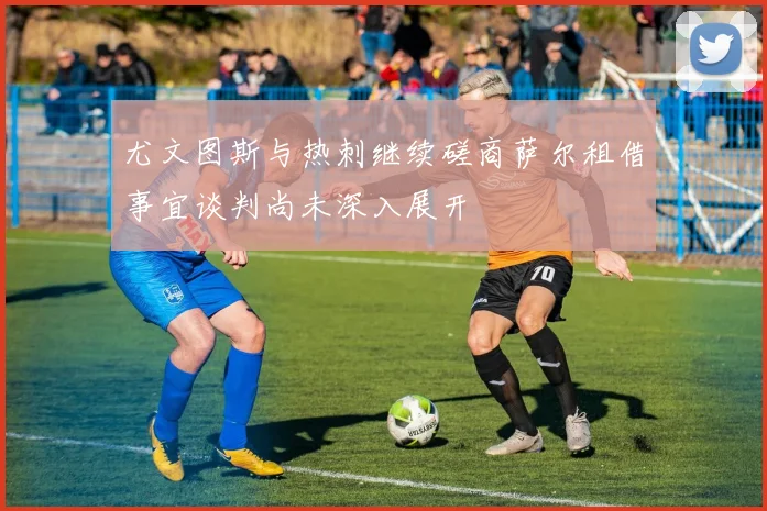 尤文图斯与热刺继续磋商萨尔租借事宜谈判尚未深入展开