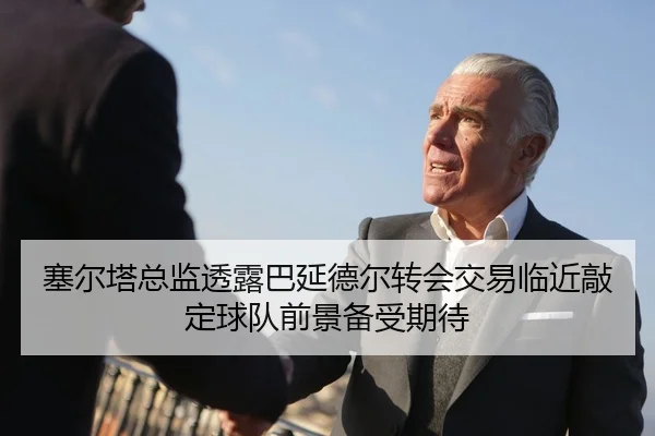 塞尔塔总监透露巴延德尔转会交易临近敲定球队前景备受期待