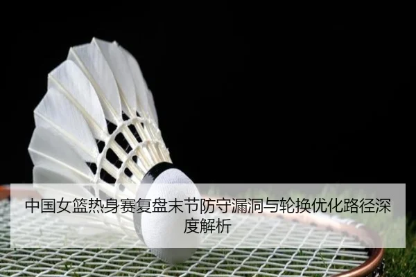中国女篮热身赛复盘末节防守漏洞与轮换优化路径深度解析